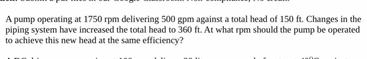 A pump operating at 1750 rpm delivering 500 gpm against a total head of 150 ft. Changes in the
piping system have increased the total head to 360 ft. At what rpm should the pump be operated
to achieve this new head at the same efficiency?
