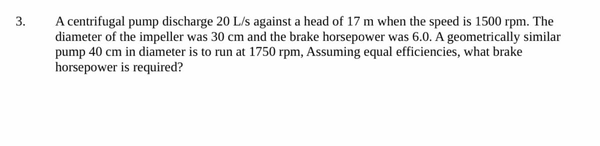 A centrifugal pump discharge 20 L/s against a head of 17 m when the speed is 1500 rpm. The
diameter of the impeller was 30 cm and the brake horsepower was 6.0. A geometrically similar
pump 40 cm in diameter is to run at 1750 rpm, Assuming equal efficiencies, what brake
horsepower is required?
3.
