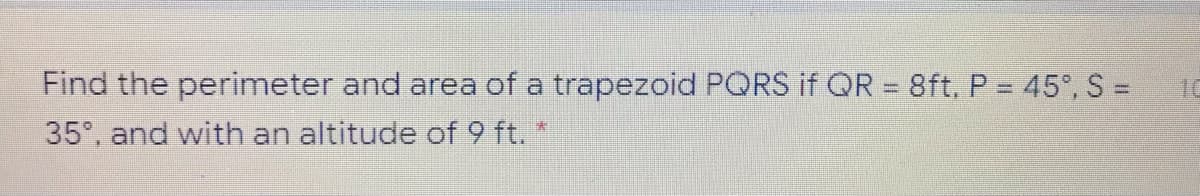 Find the perimeter and area of a trapezoid PQRS if QR = 8ft, P = 45°, S =
35°, and with an altitude of 9 ft. "
