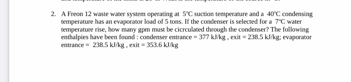 2. A Freon 12 waste water system operating at 5°C suction temperature and a 40°C condensing
temperature has an evaporator load of 5 tons. If the condenser is selected for a 7°C water
temperature rise, how many gpm must be cicrculated through the condenser? The following
enthalpies have been found: condenser entrance = 377 kJ/kg, exit = 238.5 kJ/kg; evaporator
entrance = 238.5 kJ/kg, exit = 353.6 kJ/kg