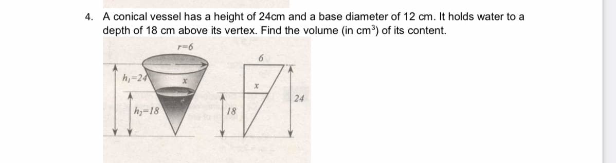 4. A conical vessel has a height of 24cm and a base diameter of 12 cm. It holds water to a
depth of 18 cm above its vertex. Find the volume (in cm3) of its content.
r=6
h=24
24
h=18
18
