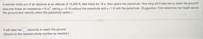 A woman bails out of an airplane at an altitude of 13,000 ft, falls freely for 18 s, then opens her parachute. How long will it take her to reach the ground?
Assume linear air resistance v ft/s², taking p=0.16 without the parachute and p= 1.6 with the parachute. (Suggestion: First determine her height above
the ground and velocity when the parachute opens.)
It will take her seconds to reach the ground.
(Round to the nearest whole number as needed.)