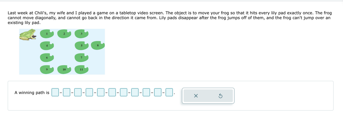 Last week at Chili's, my wife and I played a game on a tabletop video screen. The object is to move your frog so that it hits every lily pad exactly once. The frog
cannot move diagonally, and cannot go back in the direction it came from. Lily pads disappear after the frog jumps off of them, and the frog can't jump over an
existing lily pad.
T
10
A winning path is 0-0-0-0-0-0-0-0-0-0-0. X
Ś