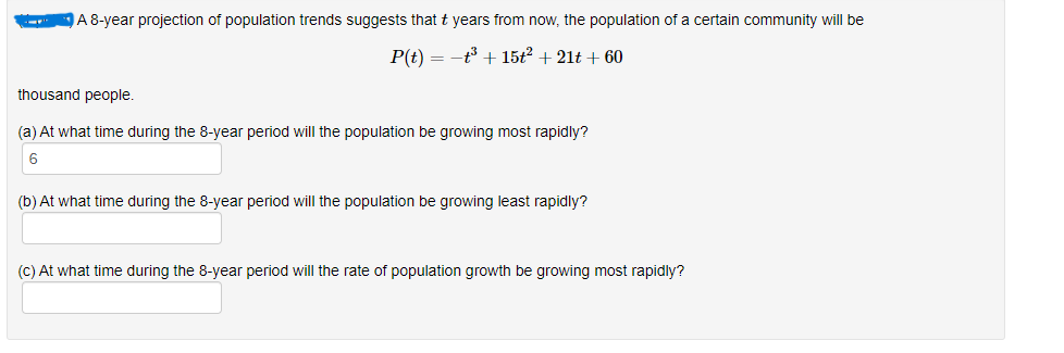 A 8-year projection of population trends suggests that t years from now, the population of a certain community will be
P(t) = t³ + 15t² + 21t+ 60
thousand people.
(a) At what time during the 8-year period will the population be growing most rapidly?
6
(b) At what time during the 8-year period will the population be growing least rapidly?
(c) At what time during the 8-year period will the rate of population growth be growing most rapidly?