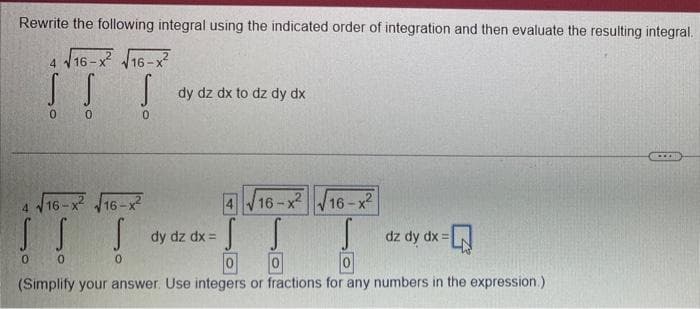 Rewrite the following integral using the indicated order of integration and then evaluate the resulting integral.
√16-X² √16-X²2
4
SS S
0
0
0
4 √16-x² √16-x²
S S
0 0
dy dz dx to dz dy dx
16-x²16-x2
S
0
dy dz dx =
S
0
0
0
(Simplify your answer. Use integers or fractions for any numbers in the expression.)
dz dy dx =