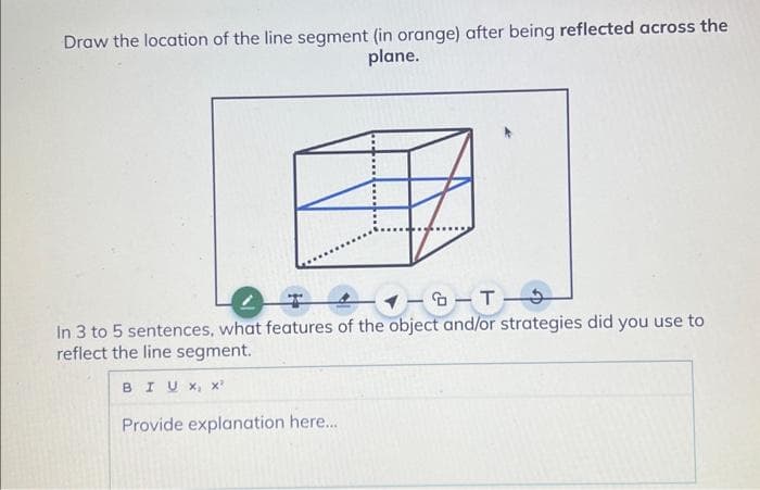 Draw the location of the line segment (in orange) after being reflected across the
plane.
T
18-T
In 3 to 5 sentences, what features of the object and/or strategies did you use to
reflect the line segment.
BIUX, X²
Provide explanation here.....