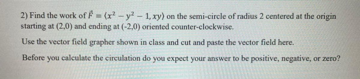 2) Find the work of F = (x² - y² - 1, xy) on the semi-circle of radius 2 centered at the origin
starting at (2,0) and ending at (-2,0) oriented counter-clockwise.
Use the vector field grapher shown in class and cut and paste the vector field here.
Before you calculate the circulation do you expect your answer to be positive, negative, or zero?