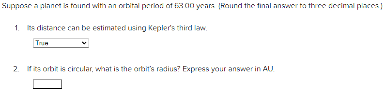 Suppose a planet is found with an orbital period of 63.00 years. (Round the final answer to three decimal places.)
1. Its distance can be estimated using Kepler's third law.
True
2. If its orbit is circular, what is the orbit's radius? Express your answer in AU.