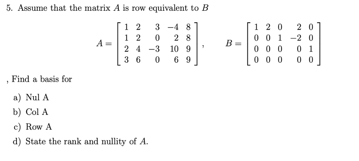 5. Assume that the matrix A is row equivalent to B
12
3-4 8
0 28
12
24 -3 10 9
36
0
69
A
Find a basis for
a) Nul A
b) Col A
c) Row A
d) State the rank and nullity of A.
B
=
20 20
001 -20
000 01
000 00