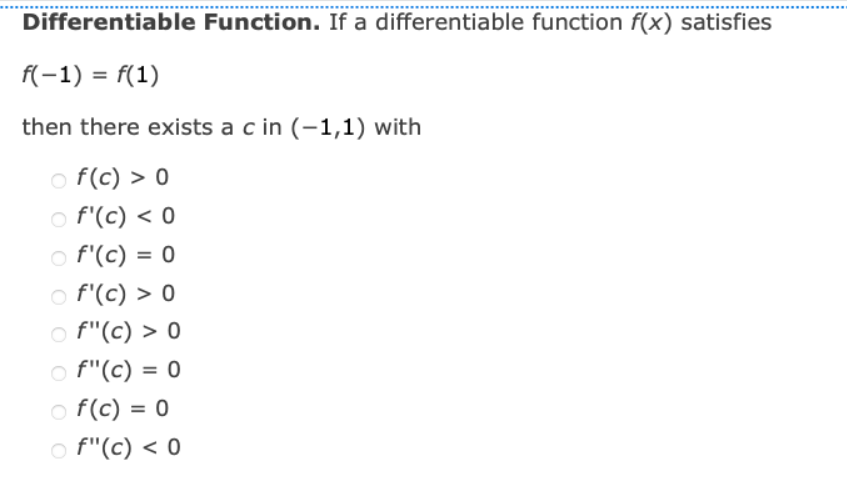 Differentiable Function. If a differentiable function f(x) satisfies
f(-1) = f(1)
then there exists a c in (-1,1) with
○ f(c) > 0
f'(c) < 0
○ f'(c) = 0
f'(c) > 0
f"(c) > 0
f"(c) = 0
○ f(c) = 0
f"(c) < 0