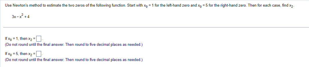 Use Newton's method to estimate the two zeros of the following function. Start with xo = 1 for the left-hand zero and x = 5 for the right-hand zero. Then for each case, find x₂.
3x-x²+4
If xp = 1, then x₂ =
(Do not round until the final answer. Then round to five decimal places as needed.)
If x = 5, then x₂ =.
(Do not round until the final answer. Then round to five decimal places as needed.)