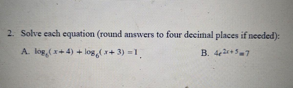 2. Solve each equation (round answers to four decimal places if needed):
A. lög(x+4) + log(x+3) = 1
B. 4e2x+5-7