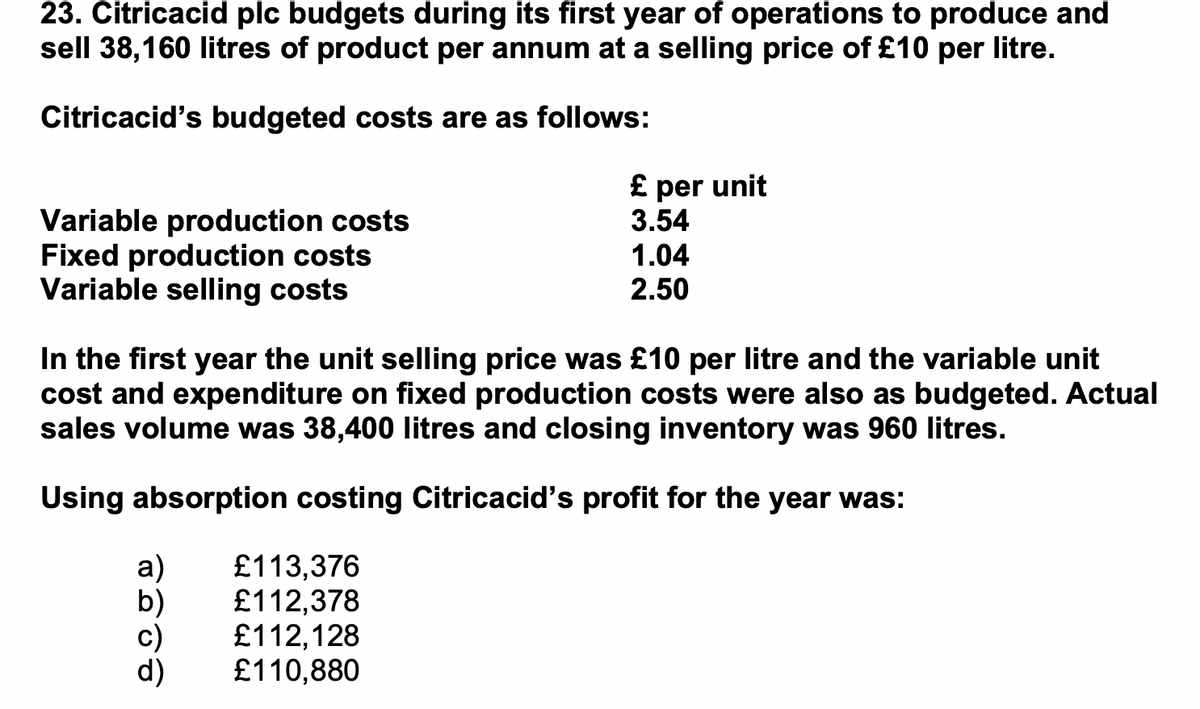 23. Citricacid plc budgets during its first year of operations to produce and
sell 38,160 litres of product per annum at a selling price of £10 per litre.
Citricacid's budgeted costs are as follows:
Variable production costs
Fixed production costs
Variable selling costs
£ per unit
3.54
1.04
2.50
In the first year the unit selling price was £10 per litre and the variable unit
cost and expenditure on fixed production costs were also as budgeted. Actual
sales volume was 38,400 litres and closing inventory was 960 litres.
Using absorption costing Citricacid's profit for the year was:
£113,376
£112,378
£112,128
£110,880
а)
b)
d)
