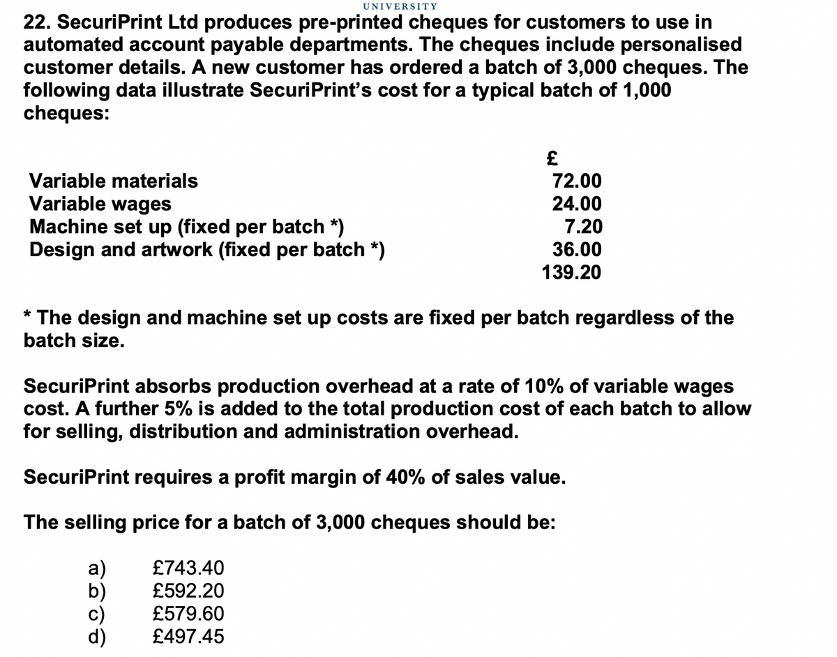 UNIVERSITY
22. SecuriPrint Ltd produces pre-printed cheques for customers to use in
automated account payable departments. The cheques include personalised
customer details. A new customer has ordered a batch of 3,000 cheques. The
following data illustrate SecuriPrint's cost for a typical batch of 1,000
cheques:
Variable materials
72.00
Variable wages
Machine set up (fixed per batch *)
Design and artwork (fixed per batch *)
24.00
7.20
36.00
139.20
The design and machine set up costs are fixed per batch regardless of the
*
batch size.
SecuriPrint absorbs production overhead at a rate of 10% of variable wages
cost. A further 5% is added to the total production cost of each batch to allow
for selling, distribution and administration overhead.
SecuriPrint requires a profit margin of 40% of sales value.
The selling price for a batch of 3,000 cheques should be:
a)
£743.40
£592.20
£579.60
£497.45
c)
d)
