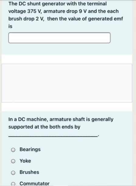 The DC shunt generator with the terminal
voltage 375 V, armature drop 9 V and the each
brush drop 2 V, then the value of generated emf
is
In a DC machine, armature shaft is generally
supported at the both ends by
Bearings
O Yoke
Brushes
Commutator
