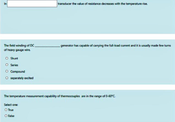 transducer the value of resistance decreases with the temperature rise.
In
The field winding of DC.
of heavy gauge wire.
generator has capable of carrying the full-load current and it is usually made few turns
O Shunt
O Series
O Compound
O separately excited
The temperature measurement capability of thermocouples are in the range of 0-60°C.
Select one
O True
O False
