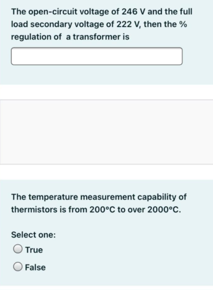 The open-circuit voltage of 246 V and the full
load secondary voltage of 222 V, then the %
regulation of a transformer is
The temperature measurement capability of
thermistors is from 200°C to over 2000°C.
Select one:
True
False
