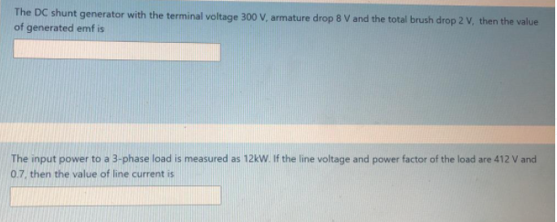 The DC shunt generator with the terminal voltage 300 V, armature drop 8 V and the total brush drop 2 V, then the value
of generated emf is
The input power to a 3-phase load is measured as 12kW. If the line voltage and power factor of the load are 412 V and
0.7, then the value of line current is
