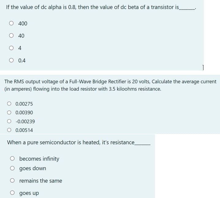 If the value of dc alpha is 0.8, then the value of dc beta of a transistor is
O 400
O 40
O 4
O 0.4
The RMS output voltage of a Full-Wave Bridge Rectifier is 20 volts, Calculate the average current
(in amperes) flowing into the load resistor with 3.5 kiloohms resistance.
O 0.00275
O 0.00390
O -0.00239
O 0.00514
When a pure semiconductor is heated, it's resistance_
becomes infinity
O goes down
O remains the same
O goes up
