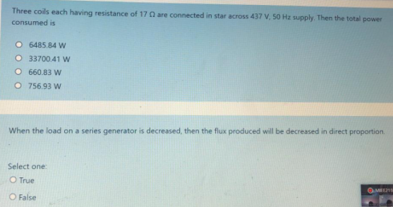 Three coils each having resistance of 17 Q are connected in star across 437 V, 50 Hz supply. Then the total power
consumed is
O 6485.84 W
O 33700.41 w
O 660.83 W
O 756.93 W
When the load on a series generator is decreased, then the flux produced will be decreased in direct proportion.
Select one:
O True
OMIEE21
O False
