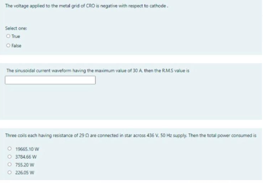 The voltage applied to the metal grid of CRO is negative with respect to cathode.
Select one:
O True
O False
The sinusoidal current waveform having the maximum value of 30 A. then the R.M.S value is
Three coils each having resistance of 29 0 are connected in star across 436 V. 50 Hz supply. Then the total power consumed is
O 19665.10 W
O 3784.66 W
O 755.20 W
O 226.05 W
