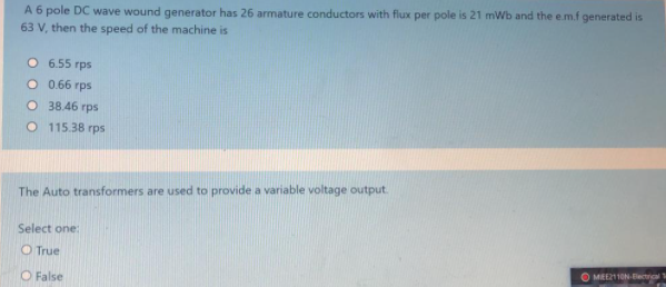 A 6 pole DC wave wound generator has 26 armature conductors with flux per pole is 21 mWb and the e.m.f generated is
63 V, then the speed of the machine is
O 6.55 rps
O 0.66 rps
O 38.46 rps
O 115.38 rps
The Auto transformers are used to provide a variable voltage output
Select one:
O True
O MEEZ11ON-Electrical
O False
