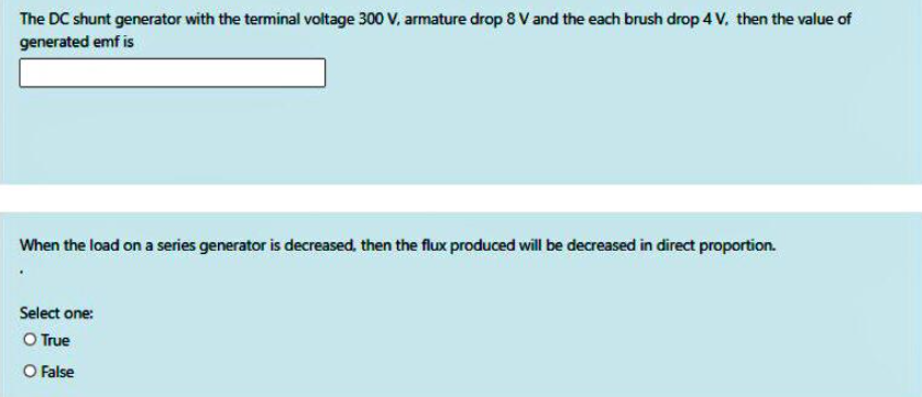 The DC shunt generator with the terminal voltage 300 V, armature drop 8 V and the each brush drop 4 v, then the value of
generated emf is
When the load on a series generator is decreased, then the flux produced will be decreased in direct proportion.
Select one:
O True
O False
