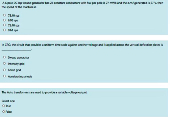 A6 pole DC lap wound generator has 28 armature conductors with flux per pole is 27 mWb and the e.m.f generated is 57 V, then
the speed of the machine is
O 7540 rps
O 6.06 rps
O 7540 rps
O 0.61 rps
In CRO, the circuit that provides a uniform time scale against another voltage and it applied across the vertical deflection plates is
O Sweep generator
O Intensity grid
O Focus grid
O Accelerating anode
The Auto transformers are used to provide a variable voltage output.
Select one:
O True
O False
