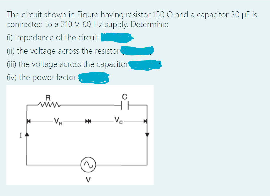 The circuit shown in Figure having resistor 150 Q and a capacitor 30 µF is
connected to a 210 V, 60 Hz supply. Determine:
(i) Impedance of the circuit
(ii) the voltage across the resistor
(ii) the voltage across the capacitor
(iv) the power factor
ww
-VRT
-Vc–
I
V
