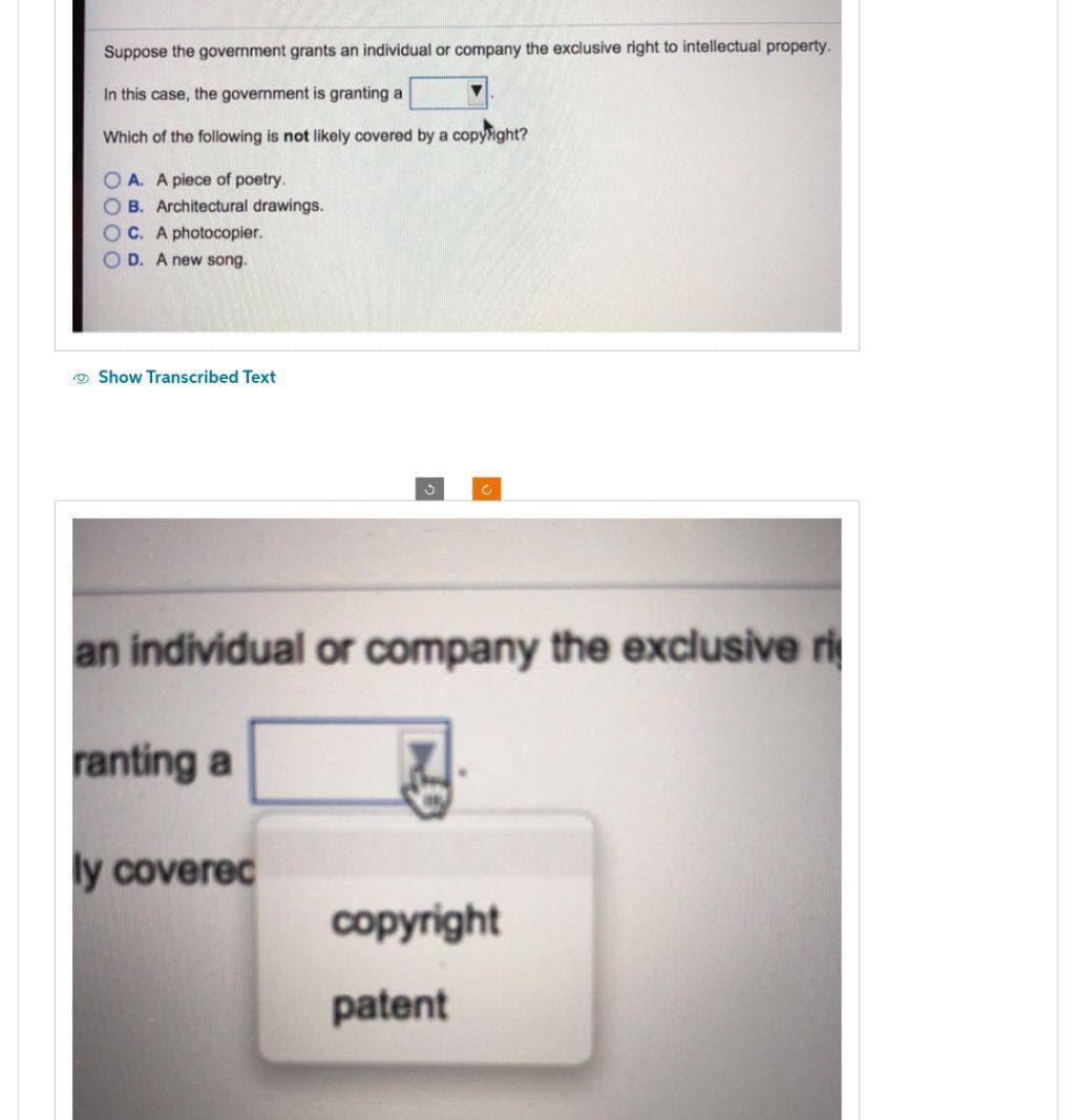 Suppose the government grants an individual or company the exclusive right to intellectual property.
In this case, the government is granting a
Which of the following is not likely covered by a copyright?
OA. A piece of poetry.
OB. Architectural drawings.
OC. A photocopier.
D. A new song.
Show Transcribed Text
an individual or company the exclusive ri
ranting a
ly coverec
copyright
patent