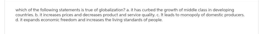 which of the following statements is true of globalization? a. it has curbed the growth of middle class in developing
countries. b. it increases prices and decreases product and service quality. c. It leads to monopoly of domestic producers.
d. it expands economic freedom and increases the living standards of people.