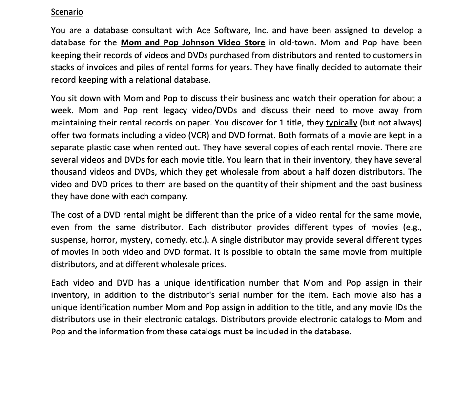 Scenario
You are a database consultant with Ace Software, Inc. and have been assigned to develop a
database for the Mom and Pop Johnson Video Store in old-town. Mom and Pop have been
keeping their records of videos and DVDs purchased from distributors and rented to customers in
stacks of invoices and piles of rental forms for years. They have finally decided to automate their
record keeping with a relational database.
You sit down with Mom and Pop to discuss their business and watch their operation for about a
week. Mom and Pop rent legacy video/DVDs and discuss their need to move away from
maintaining their rental records on paper. You discover for 1 title, they typically (but not always)
offer two formats including a video (VCR) and DVD format. Both formats of a movie are kept in a
separate plastic case when rented out. They have several copies of each rental movie. There are
several videos and DVDs for each movie title. You learn that in their inventory, they have several
thousand videos and DVDs, which they get wholesale from about a half dozen distributors. The
video and DVD prices to them are based on the quantity of their shipment and the past business
they have done with each company.
The cost of a DVD rental might be different than the price of a video rental for the same movie,
even from the same distributor. Each distributor provides different types of movies (e.g.,
suspense, horror, mystery, comedy, etc.). A single distributor may provide several different types
of movies in both video and DVD format. It is possible to obtain the same movie from multiple
distributors, and at different wholesale prices.
Each video and DVD has a unique identification number that Mom and Pop assign in their
inventory, in addition to the distributor's serial number for the item. Each movie also has a
unique identification number Mom and Pop assign in addition to the title, and any movie IDs the
distributors use in their electronic catalogs. Distributors provide electronic catalogs to Mom and
Pop and the information from these catalogs must be included in the database.