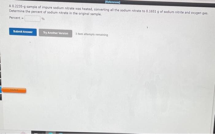 [References]
A 0.2235-g sample of impure sodium nitrate was heated, converting all the sodium nitrate to 0.1651 g of sodium nitrite and oxygen gas.
Determine the percent of sodium nitrate in the original sample.
Percent=
%
Submit Answer
Visited
Try Another Version
3 item attempts remaining