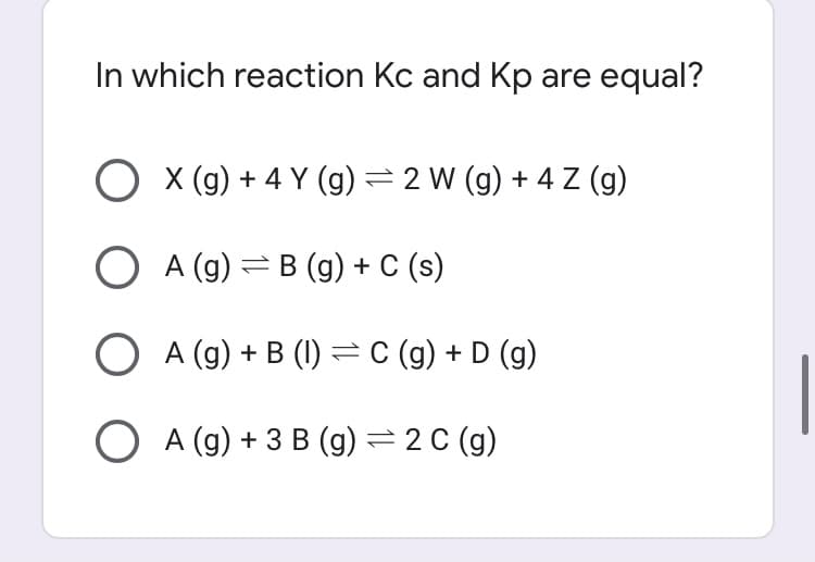 In which reaction Kc and Kp are equal?
O x (g) + 4 Y (g) =2 W (g) + 4 Z (g)
O A (g) =B (g) + C (s)
O A (g) + B (1) =C (g)+ D (g)
O A (g) + 3 B (g) = 2 C (g)
