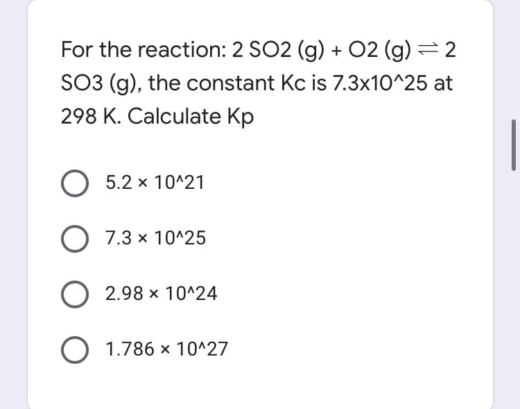 For the reaction: 2 SO2 (g) + 02 (g):
SO3 (g), the constant Kc is 7.3x10^25 at
298 K. Calculate Kp
O 5.2 x 10^21
O 7.3 x 10^25
O 2.98 x 10^24
O 1.786 x 10^27
