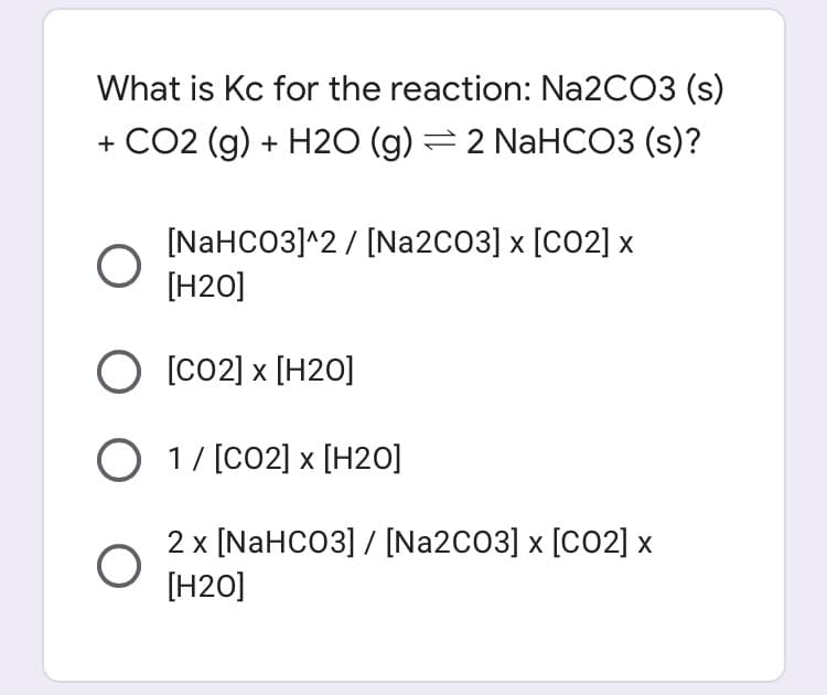 What is Kc for the reaction: N22CO3 (s)
+ CO2 (g) + H2O (g) =2 NaHCO3 (s)?
[NAHCO3]^2 / [Na2CO3] x [CO2] x
[H2O]
O [co2] x [H20]
O 1/ [CO2] x [H2O]
2 x [NAHCO3] / [Na2CO3] x [CO2] x
[H20]
