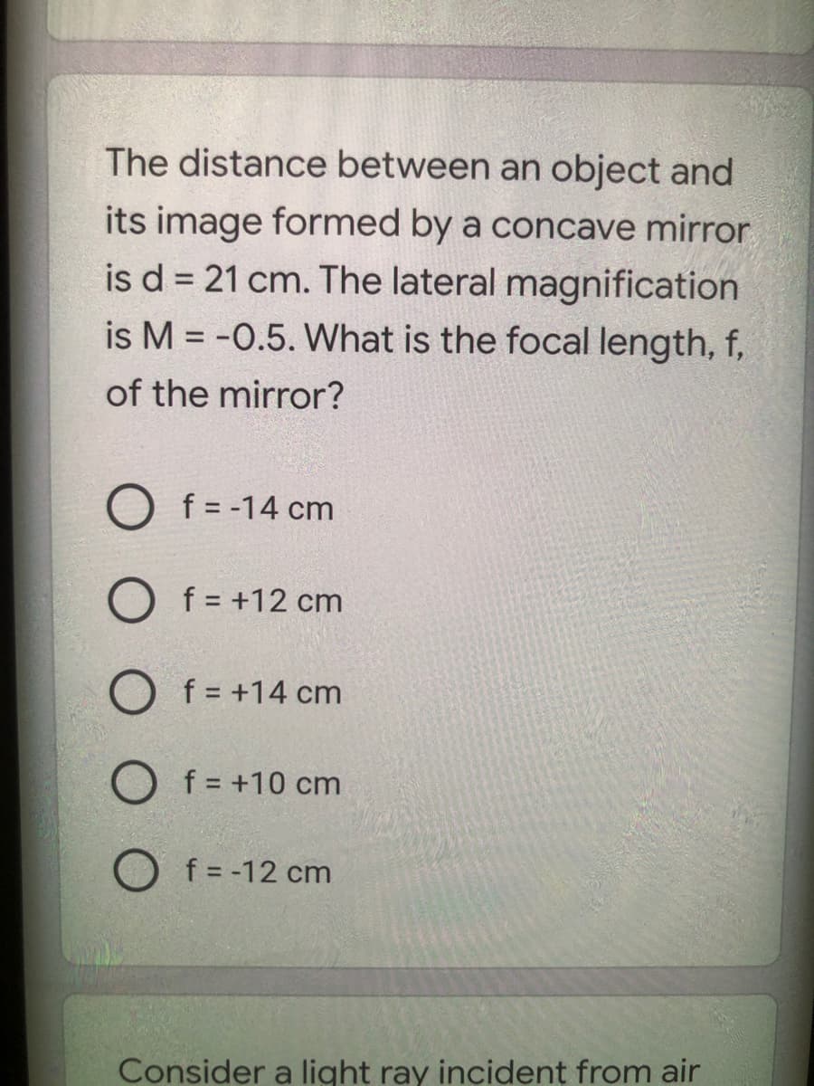 The distance between an object and
its image formed by a concave mirror
is d = 21 cm. The lateral magnification
is M = -0.5. What is the focal length, f,
of the mirror?
O f = -14 cm
O f = +12 cm
f = +14 cm
O f = +10 cm
f = -12 cm
Consider a light ray incident from air
