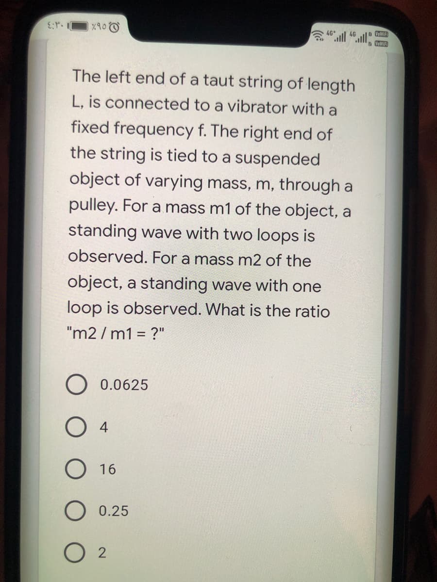 VOWIFI
The left end of a taut string of length
L, is connected to a vibrator with a
fixed frequency f. The right end of
the string is tied to a suspended
object of varying mass, m, through a
pulley. For a mass m1 of the object, a
standing wave with two loops is
observed. For a mass m2 of the
object, a standing wave with one
loop is observed. What is the ratio
"m2 / m1 = ?"
O 0.0625
O 16
O 0.25
O 2
