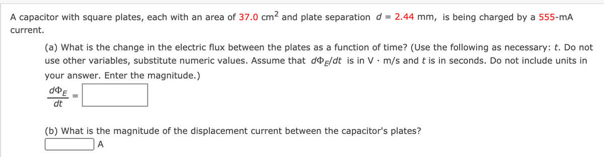 A capacitor with square plates, each with an area of 37.0 cm2 and plate separation d = 2.44 mm, is being charged by a 555-mA
current.
(a) What is the change in the electric flux between the plates as a function of time? (Use the following as necessary: t. Do not
use other variables, substitute numeric values. Assume that dF/dt is in V· m/s and t is in seconds. Do not include units in
your answer. Enter the magnitude.)
dt
(b) What is the magnitude of the displacement current between the capacitor's plates?
A
