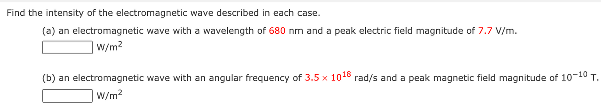 Find the intensity of the electromagnetic wave described in each case.
(a) an electromagnetic wave with a wavelength of 680 nm and a peak electric field magnitude of 7.7 V/m.
W/m2
(b) an electromagnetic wave with an angular frequency of 3.5 × 1018
rad/s and a peak magnetic field magnitude of 10-10 T.
W/m2
