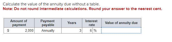 Calculate the value of the annuity due without a table.
Note: Do not round intermediate calculations. Round your answer to the nearest cent.
$
Amount of
payment
2,000
Payment
payable
Annually
Years
3
Interest
rate
6%
Value of annuity due