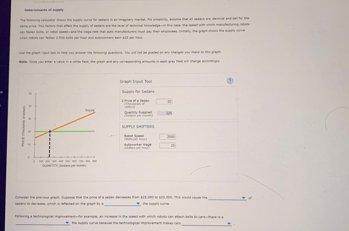 DS
Determinants of supply
The following calculator shows the supply curve for sedans in an imaginary market. For simplicity, assume that all sedans are identical and sell for the
same price. Two factors that affect the supply of sedans are the level of technical knowledge-in this case, the speed with which manufacturing robots
can fasten bolts, or robot speed-and the wage rate that auto manufacturers must pay their employees. Initially, the graph shows the supply curve
when robots can fasten 2,500 bolts per hour and autoworkers earn $25 per hour.
Use the graph input tool to help you answer the following questions. You will not be graded on any changes you make to this graph.
Note: Once you enter a value in a white field, the graph and any corresponding amounts in each grey field will change accordingly.
PRICE (Thousands of dollars)
8
20
10
0
0
Supply
100 200 300 400 500 600 700 800 900
QUANTITY (Sedans per month)
Graph Input Tool
Supply for Sedans
Price of a Sedan
(Thousands of
dollars)
Quantity Supplied
(Sedans per month)
SUPPLY SHIFTERS
Robot Speed
(Bolts per hour)
Autoworker Wage
(Dollars per hour)
20
225
2500
25
Consider the previous graph. Suppose that the price of a sedan decreases from $25,000 to $20,000. This would cause the
sedans to decrease, which is reflected on the graph by a
the supply curve.
Following a technological improvement-for example, an increase in the speed with which robots can attach bolts to cars-there is a
the supply curve because the technological improvement makes cars
of