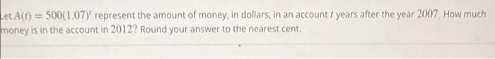 Let A(t) = 500(1.07)' represent the amount of money, in dollars, in an account / years after the year 2007 How much
money is in the account in 2012? Round your answer to the nearest cent.
%3!

