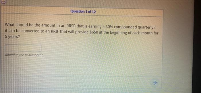 Question 1 of 12
What should be the amount in an RRSP that is earning 5.50% compounded quarterly if
it can be converted to an RRIF that will provide $650 at the beginning of each month for
5 years?
Round to the nearest cent
->
