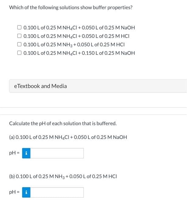 Which of the following solutions show buffer properties?
O 0.100 Lof 0.25 M NHẠCI + 0.050 Lof 0.25 M NaOH
O 0.100 L of 0.25 M NH4CI + 0.050L of 0.25 M HCI
O 0.100 L of 0.25 M NH3 +0.050 L of 0.25 M HCI
O 0.100 L of 0.25 M NH4CI + 0.150L of 0.25 M NAOH
eTextbook and Media
Calculate the pH of each solution that is buffered.
(a) 0.100 L of 0.25 M NHẠCI + 0.050 L of 0.25 M NaOH
pH = i
(b) 0.100 L of 0.25 M NH3 + 0.050 L of 0.25 M HCI
pH = i
