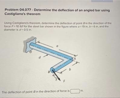 Problem 04.077 - Determine the deflection of an angled bar using
Castigliano's theorem
Using Castigliano's theorem, determine the deflection of point Bin the direction of the
force F= 10 Ibf for the steel bar shown in the figure where a= 19 in, b= 6 in, and the
diameter is d= 0.5 in.
in
The deflection of point Bin the direction of force is
