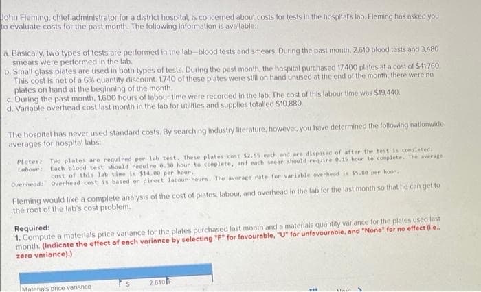 John Fleming, chief administrator for a district hospital, is concemed about costs for tests In the hospital's lab. Fleming has asked you
to evaluate costs for the past month. The following Information is avallable:
a. Basically, two types of tests are performed in the lab-blood tests and smears. During the past month, 2,610 blood tests and 3,480
smears were performed in the lab.
b. Small glass plates are used in both types of tests. During the past month, the hospital purchased 17.400 plates at a cost of $41,760
This cost is net of a 6% quantity discount. 1,740 of these plates were still on hand unused at the end of the month; there were no
plates on hand at the beginning of the month.
c. During the past month, 1,600 hours of labour time were recorded in the lab. The cost of this labour time was $19,440.
d. Varlable overhead cost last month in the lab for utilities and supplies totalled $10,880.
The hospital has never used standard costs. By searching industry literature, hoever, you have determined the following nationwide
averages for hospital labs:
Plates
Two plates are required per lab test, These plates cost $2.55 each and are disposed of after the test is completed.
Labour: Each blood test should require 0.30 hour to complete, and each snear should require 0.15 hour to complete. The average
cost of this lab tine is $14.00 per hour.
Overhead: overhead cost is based on direct labour-hours. The average rate for variable overhead is $5.80 per hour.
Fleming would like a complete analysis of the cost of plates, labour, and overhead in the lab for the last month so that he can get to
the root of the lab's cost problem.
Required:
1. Compute a materials price variance for the plates purchased last month and a materials quantity variance for the plates used last
month. (Indicate the effect of each variance by selecting "F" for favourable, "U" for unfavourable, and "None" for no effect (i.e.,
zero verionce).)
2610
Materials price variance
Aleut
