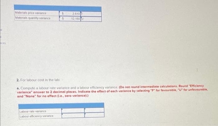 Materials price variance
2,610F
12,180 U
Matenals quantity variance
nces
2. For labour cost in the lab:
a. Compute a labour rate variance and a labour efficiency variance. (Do not round intermediete calculations. Round "Efficiency
varionce" answer to 2 decimal places. Indicate the effect of ench variance by selecting "F" for favourable, "U" for unfovourable,
and "None" for no effect (i.e., zero variance).)
Labour rate variance
Labour efficiency variance
