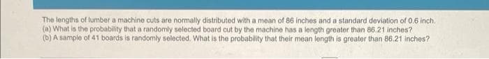 The lengths of lumber a machine cuts are normally distributed with a mean of 86 inches and a standard deviation of 0.6 inch.
(a) What is the probability that a randomly selected board cut by the machine has a length greater than 86.21 inches?
(b) A sample of 41 boards is randomly selected. What is the probability that their mean length is greater than 86.21 inches?
