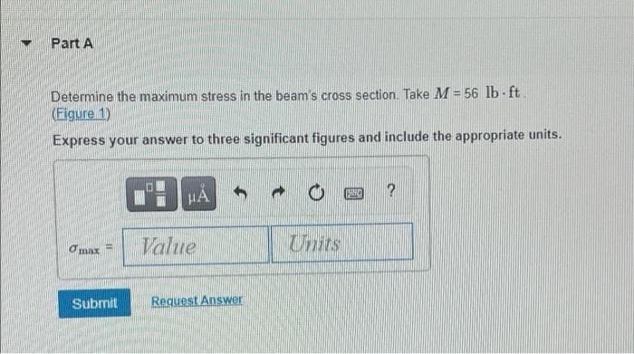 Part A
Determine the maximum stress in the beam' s cross section. Take M = 56 lb - ft
(Figure 1)
Express your answer to three significant figures and include the appropriate units.
?
HA
Value
Units
Omax
Submit
Request Answer
